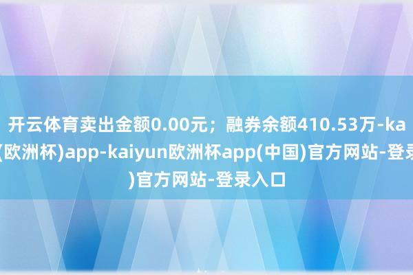 开云体育卖出金额0.00元；融券余额410.53万-kaiyun(欧洲杯)app-kaiyun欧洲杯app(中国)官方网站-登录入口