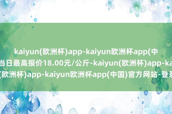 kaiyun(欧洲杯)app-kaiyun欧洲杯app(中国)官方网站-登录入口当日最高报价18.00元/公斤-kaiyun(欧洲杯)app-kaiyun欧洲杯app(中国)官方网站-登录入口