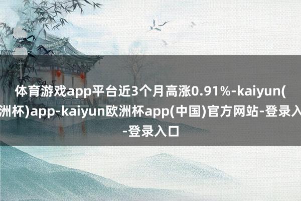 体育游戏app平台近3个月高涨0.91%-kaiyun(欧洲杯)app-kaiyun欧洲杯app(中国)官方网站-登录入口