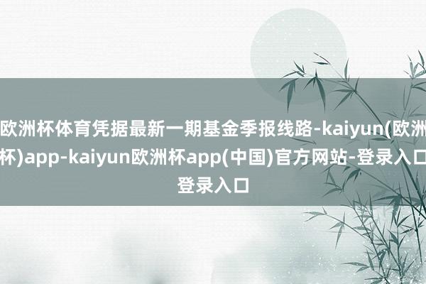 欧洲杯体育凭据最新一期基金季报线路-kaiyun(欧洲杯)app-kaiyun欧洲杯app(中国)官方网站-登录入口