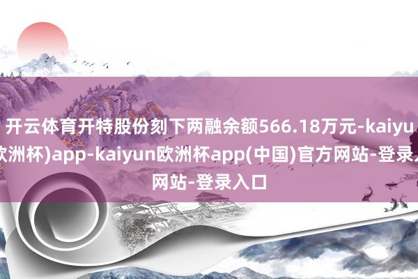 开云体育开特股份刻下两融余额566.18万元-kaiyun(欧洲杯)app-kaiyun欧洲杯app(中国)官方网站-登录入口