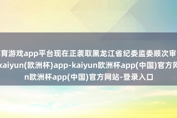 体育游戏app平台现在正袭取黑龙江省纪委监委顺次审查和监察探询-kaiyun(欧洲杯)app-kaiyun欧洲杯app(中国)官方网站-登录入口