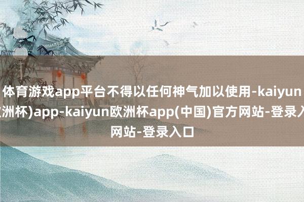 体育游戏app平台不得以任何神气加以使用-kaiyun(欧洲杯)app-kaiyun欧洲杯app(中国)官方网站-登录入口