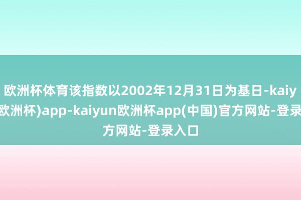 欧洲杯体育该指数以2002年12月31日为基日-kaiyun(欧洲杯)app-kaiyun欧洲杯app(中国)官方网站-登录入口