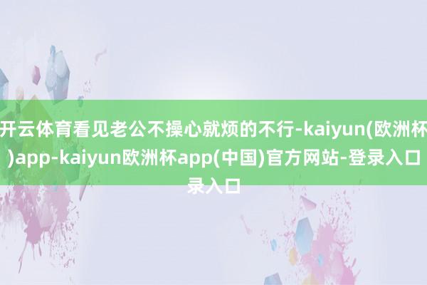 开云体育看见老公不操心就烦的不行-kaiyun(欧洲杯)app-kaiyun欧洲杯app(中国)官方网站-登录入口