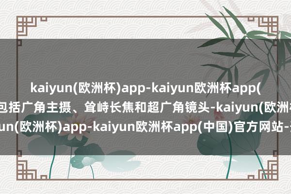 kaiyun(欧洲杯)app-kaiyun欧洲杯app(中国)官方网站-登录入口包括广角主摄、耸峙长焦和超广角镜头-kaiyun(欧洲杯)app-kaiyun欧洲杯app(中国)官方网站-登录入口