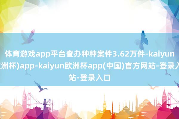 体育游戏app平台查办种种案件3.62万件-kaiyun(欧洲杯)app-kaiyun欧洲杯app(中国)官方网站-登录入口