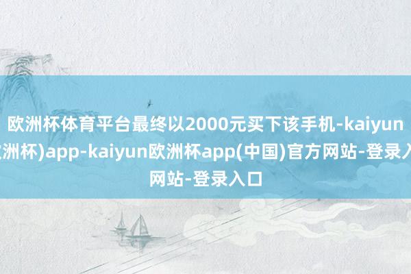 欧洲杯体育平台最终以2000元买下该手机-kaiyun(欧洲杯)app-kaiyun欧洲杯app(中国)官方网站-登录入口