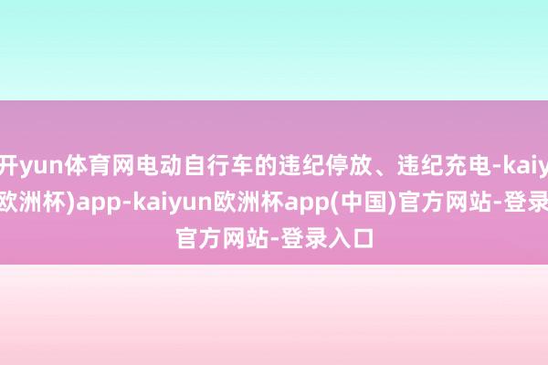 开yun体育网电动自行车的违纪停放、违纪充电-kaiyun(欧洲杯)app-kaiyun欧洲杯app(中国)官方网站-登录入口