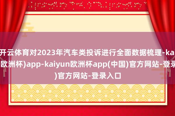 开云体育对2023年汽车类投诉进行全面数据梳理-kaiyun(欧洲杯)app-kaiyun欧洲杯app(中国)官方网站-登录入口