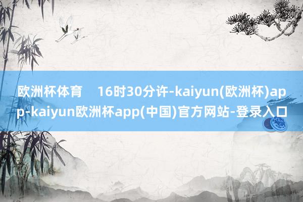 欧洲杯体育    16时30分许-kaiyun(欧洲杯)app-kaiyun欧洲杯app(中国)官方网站-登录入口