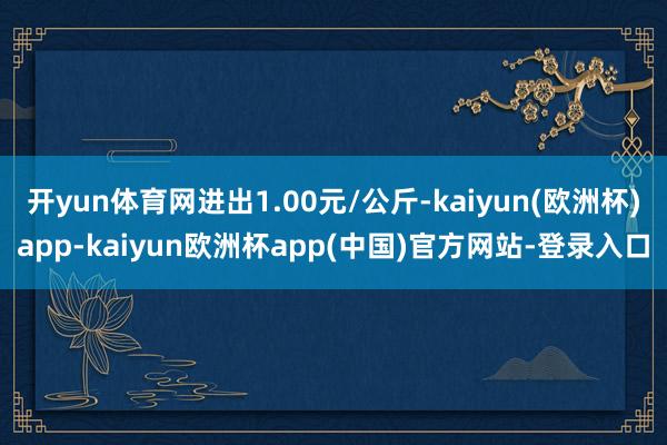 开yun体育网进出1.00元/公斤-kaiyun(欧洲杯)app-kaiyun欧