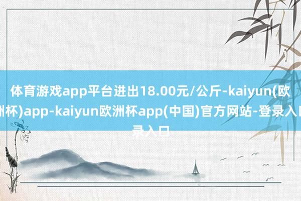 体育游戏app平台进出18.00元/公斤-kaiyun(欧洲杯)app-kaiy