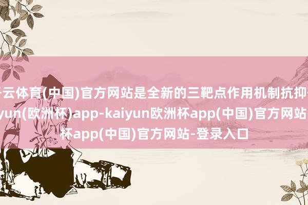 开云体育(中国)官方网站是全新的三靶点作用机制抗抑郁药物-kaiyun(欧洲杯)app-kaiyun欧洲杯app(中国)官方网站-登录入口