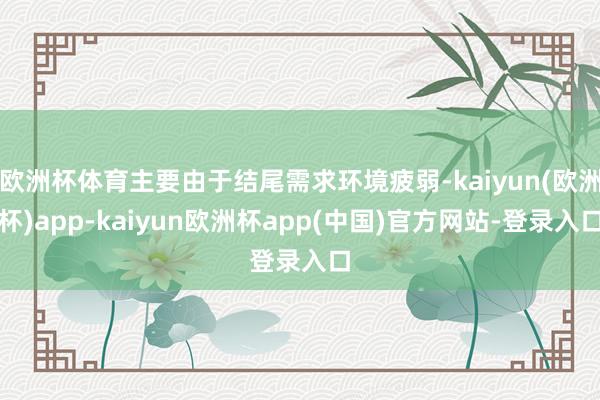 欧洲杯体育主要由于结尾需求环境疲弱-kaiyun(欧洲杯)app-kaiyun欧洲杯app(中国)官方网站-登录入口