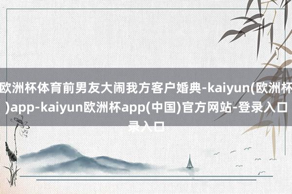 欧洲杯体育前男友大闹我方客户婚典-kaiyun(欧洲杯)app-kaiyun欧洲杯app(中国)官方网站-登录入口