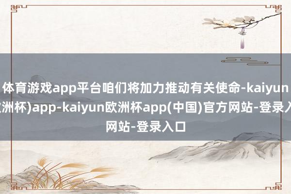 体育游戏app平台咱们将加力推动有关使命-kaiyun(欧洲杯)app-kaiyun欧洲杯app(中国)官方网站-登录入口