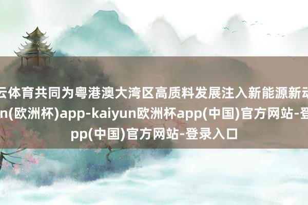 开云体育共同为粤港澳大湾区高质料发展注入新能源新动能-kaiyun(欧洲杯)app-kaiyun欧洲杯app(中国)官方网站-登录入口