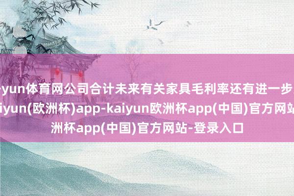 开yun体育网公司合计未来有关家具毛利率还有进一步进步空间-kaiyun(欧洲杯)app-kaiyun欧洲杯app(中国)官方网站-登录入口