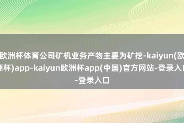 欧洲杯体育公司矿机业务产物主要为矿挖-kaiyun(欧洲杯)app-kaiyun欧洲杯app(中国)官方网站-登录入口