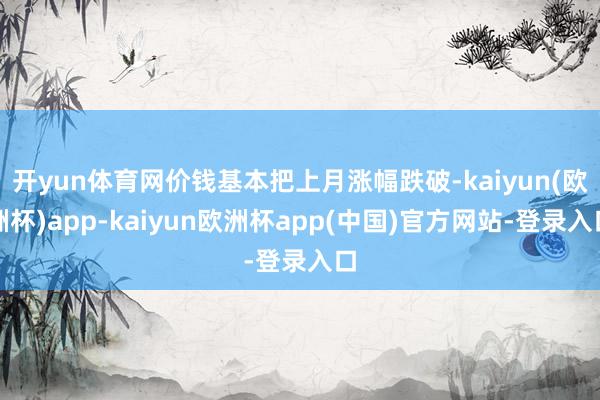 开yun体育网价钱基本把上月涨幅跌破-kaiyun(欧洲杯)app-kaiyun欧洲杯app(中国)官方网站-登录入口