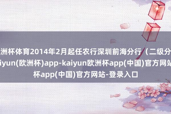 欧洲杯体育2014年2月起任农行深圳前海分行（二级分行）行长-kaiyun(欧洲杯)app-kaiyun欧洲杯app(中国)官方网站-登录入口