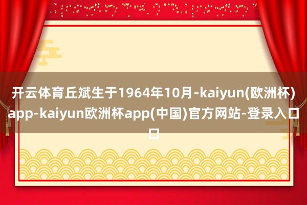 开云体育丘斌生于1964年10月-kaiyun(欧洲杯)app-kaiyun欧洲杯app(中国)官方网站-登录入口