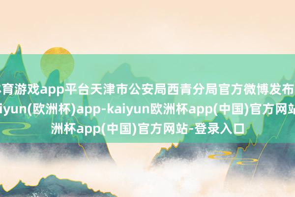 体育游戏app平台天津市公安局西青分局官方微博发布警情通报-kaiyun(欧洲杯)app-kaiyun欧洲杯app(中国)官方网站-登录入口