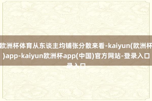 欧洲杯体育从东谈主均铺张分散来看-kaiyun(欧洲杯)app-kaiyun欧洲杯app(中国)官方网站-登录入口