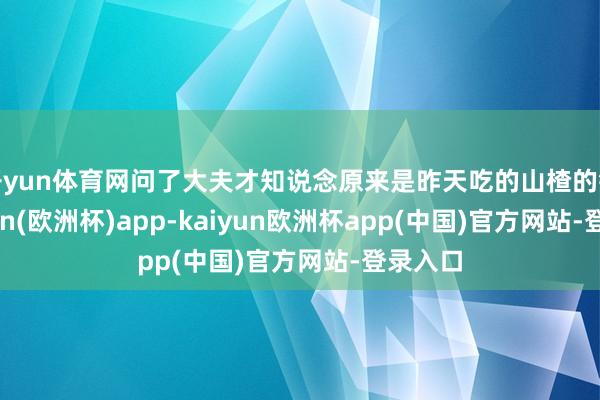 开yun体育网问了大夫才知说念原来是昨天吃的山楂的锅-kaiyun(欧洲杯)app-kaiyun欧洲杯app(中国)官方网站-登录入口