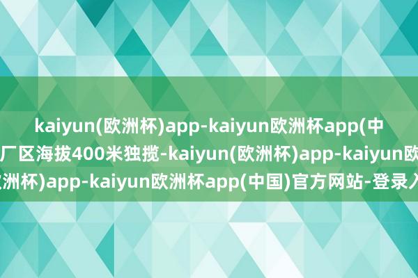 kaiyun(欧洲杯)app-kaiyun欧洲杯app(中国)官方网站-登录入口主厂区海拔400米独揽-kaiyun(欧洲杯)app-kaiyun欧洲杯app(中国)官方网站-登录入口