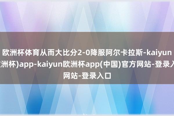 欧洲杯体育从而大比分2-0降服阿尔卡拉斯-kaiyun(欧洲杯)app-kaiyun欧洲杯app(中国)官方网站-登录入口