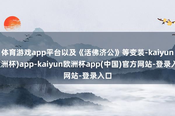 体育游戏app平台以及《活佛济公》等变装-kaiyun(欧洲杯)app-kaiyun欧洲杯app(中国)官方网站-登录入口