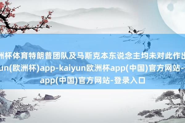 欧洲杯体育特朗普团队及马斯克本东说念主均未对此作出修起-kaiyun(欧洲杯)app-kaiyun欧洲杯app(中国)官方网站-登录入口