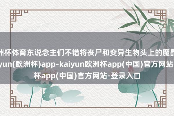 欧洲杯体育东说念主们不错将丧尸和变异生物头上的魔晶取下来-kaiyun(欧洲杯)app-kaiyun欧洲杯app(中国)官方网站-登录入口