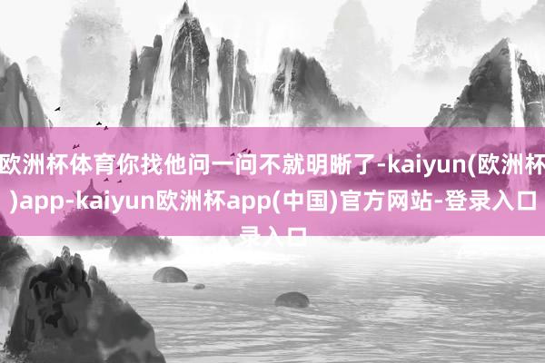 欧洲杯体育你找他问一问不就明晰了-kaiyun(欧洲杯)app-kaiyun欧洲杯app(中国)官方网站-登录入口