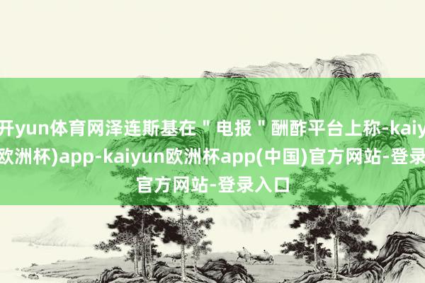 开yun体育网泽连斯基在＂电报＂酬酢平台上称-kaiyun(欧洲杯)app-kaiyun欧洲杯app(中国)官方网站-登录入口