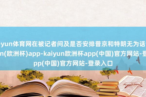 开yun体育网在被记者问及是否安排普京和特朗无为话时-kaiyun(欧洲杯)app-kaiyun欧洲杯app(中国)官方网站-登录入口