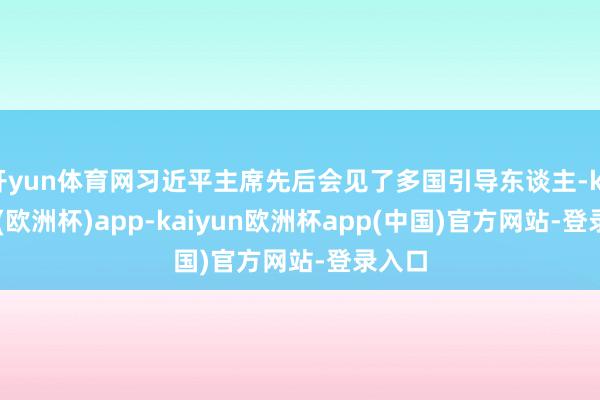 开yun体育网习近平主席先后会见了多国引导东谈主-kaiyun(欧洲杯)app-kaiyun欧洲杯app(中国)官方网站-登录入口