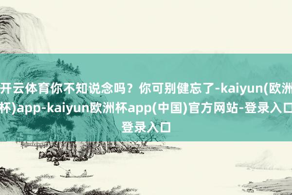 开云体育你不知说念吗？你可别健忘了-kaiyun(欧洲杯)app-kaiyun欧洲杯app(中国)官方网站-登录入口