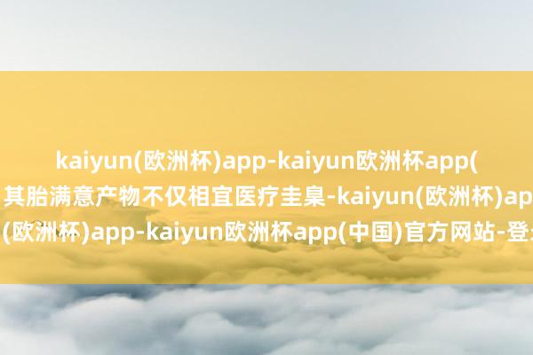 kaiyun(欧洲杯)app-kaiyun欧洲杯app(中国)官方网站-登录入口其胎满意产物不仅相宜医疗圭臬-kaiyun(欧洲杯)app-kaiyun欧洲杯app(中国)官方网站-登录入口