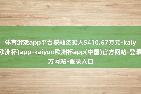 体育游戏app平台获融资买入5410.67万元-kaiyun(欧洲杯)app-kaiyun欧洲杯app(中国)官方网站-登录入口