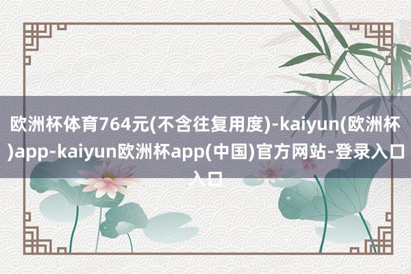 欧洲杯体育764元(不含往复用度)-kaiyun(欧洲杯)app-kaiyun欧洲杯app(中国)官方网站-登录入口