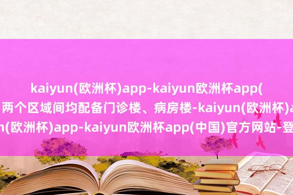 kaiyun(欧洲杯)app-kaiyun欧洲杯app(中国)官方网站-登录入口两个区域间均配备门诊楼、病房楼-kaiyun(欧洲杯)app-kaiyun欧洲杯app(中国)官方网站-登录入口