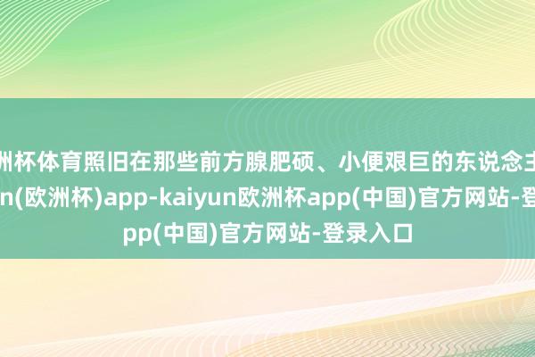 欧洲杯体育照旧在那些前方腺肥硕、小便艰巨的东说念主中-kaiyun(欧洲杯)app-kaiyun欧洲杯app(中国)官方网站-登录入口