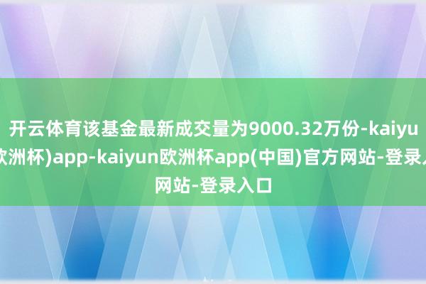 开云体育该基金最新成交量为9000.32万份-kaiyun(欧洲杯)app-kaiyun欧洲杯app(中国)官方网站-登录入口