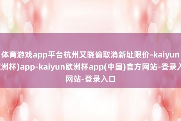 体育游戏app平台杭州又晓谕取消新址限价-kaiyun(欧洲杯)app-kaiyun欧洲杯app(中国)官方网站-登录入口