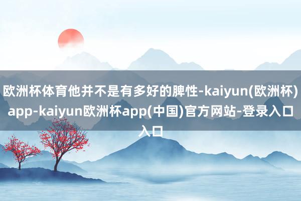 欧洲杯体育他并不是有多好的脾性-kaiyun(欧洲杯)app-kaiyun欧洲杯app(中国)官方网站-登录入口