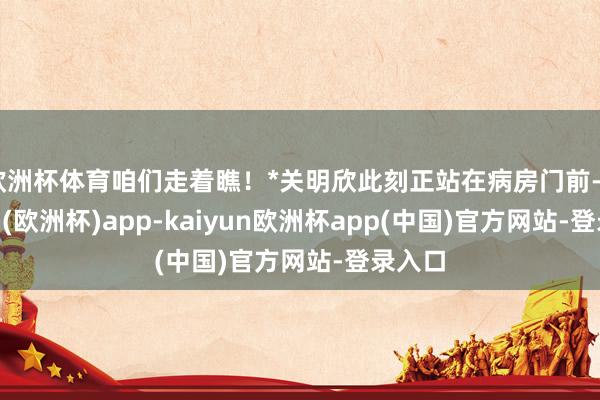 欧洲杯体育咱们走着瞧！*关明欣此刻正站在病房门前-kaiyun(欧洲杯)app-kaiyun欧洲杯app(中国)官方网站-登录入口