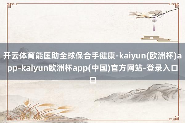 开云体育能匡助全球保合手健康-kaiyun(欧洲杯)app-kaiyun欧洲杯app(中国)官方网站-登录入口